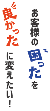 お客様の「困った」を「よかった」に変えたい！